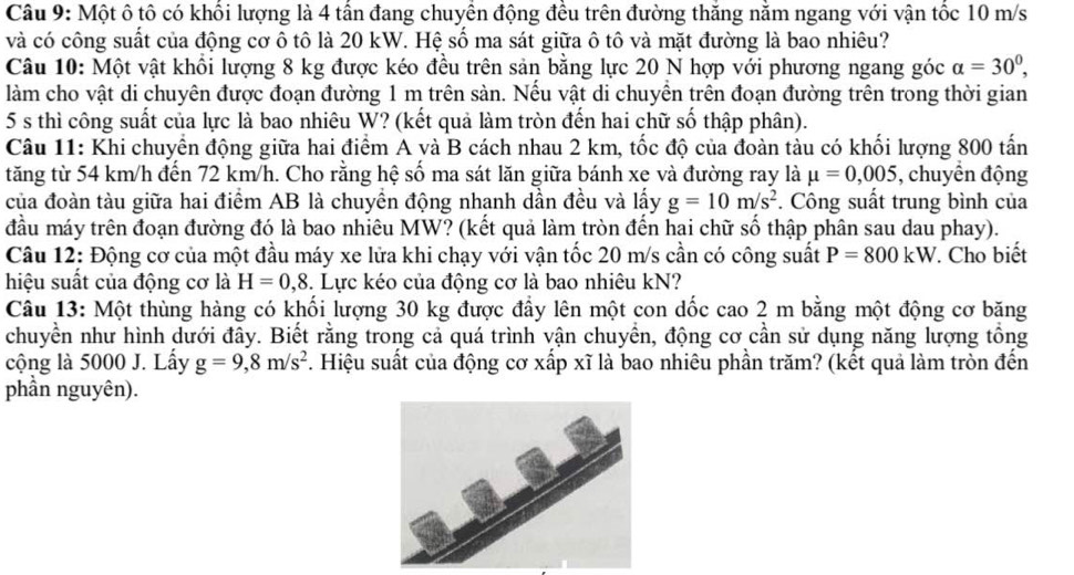 Một ô tô có khối lượng là 4 tấn đang chuyển động đều trên đường thăng nằm ngang với vận tốc 10 m/s
và có công suất của động cơ ô tô là 20 kW. Hệ số ma sát giữa ô tô và mặt đường là bao nhiêu?
Câu 10: Một vật khổi lượng 8 kg được kéo đều trên sản bằng lực 20 N hợp với phương ngang góc alpha =30^0,
làm cho vật di chuyên được đoạn đường 1 m trên sàn. Nếu vật di chuyền trên đoạn đường trên trong thời gian
5 s thì công suất của lực là bao nhiêu W? (kết quả làm tròn đến hai chữ số thập phân).
Câu 11: Khi chuyển động giữa hai điểm A và B cách nhau 2 km, tốc độ của đoàn tàu có khối lượng 800 tấn
tăng từ 54 km/h đến 72 km/h. Cho rằng hệ số ma sát lăn giữa bánh xe và đường ray là mu =0,005 , chuyển động
của đoàn tàu giữa hai điểm AB là chuyền động nhanh dần đều và lấy g=10m/s^2. Công suất trung bình của
đầu máy trên đoạn đường đó là bao nhiêu MW? (kết quả làm tròn đến hai chữ số thập phân sau dau phay).
Câu 12: Động cơ của một đầu máy xe lửa khi chạy với vận tốc 20 m/s cần có công suất P=800kW. Cho biết
hiệu suất của động cơ là H=0,8 3. Lực kéo của động cơ là bao nhiêu kN?
Câu 13: Một thùng hàng có khối lượng 30 kg được đầy lên một con dốc cao 2 m bằng một động cơ băng
chuyền như hình dưới đây. Biết rằng trong cả quá trình vận chuyển, động cơ cần sử dụng năng lượng tổng
cộng là 5000 J. Lấy g=9,8m/s^2. Hiệu suất của động cơ xấp xĩ là bao nhiêu phần trăm? (kết quả làm tròn đến
phần nguyên).