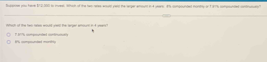 Suppose you have $12,000 to invest. Which of the two rates would yield the larger amount in 4 years : 8% compounded monthly or 7.91% compounded continuously?
Which of the two rates would yield the larger amount in 4 years?
7.91% compounded continuously
8% compounded monthly