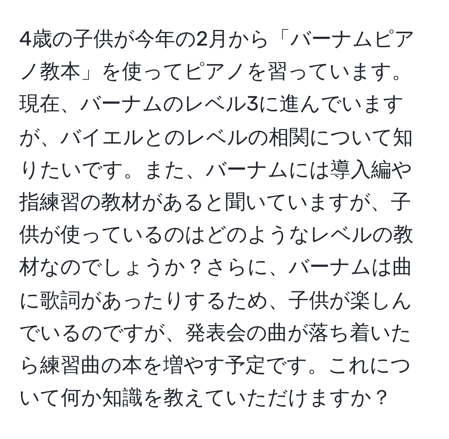 4歳の子供が今年の2月から「バーナムピアノ教本」を使ってピアノを習っています。現在、バーナムのレベル3に進んでいますが、バイエルとのレベルの相関について知りたいです。また、バーナムには導入編や指練習の教材があると聞いていますが、子供が使っているのはどのようなレベルの教材なのでしょうか？さらに、バーナムは曲に歌詞があったりするため、子供が楽しんでいるのですが、発表会の曲が落ち着いたら練習曲の本を増やす予定です。これについて何か知識を教えていただけますか？