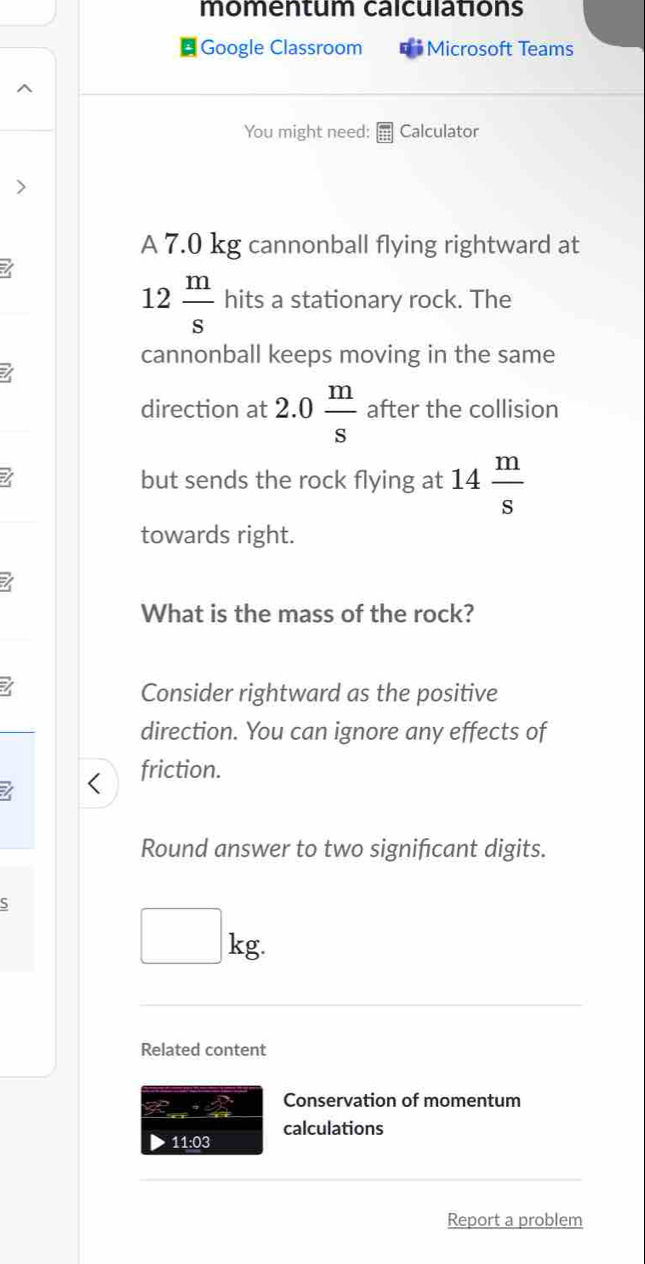 momentum calculations 
Google Classroom * Microsoft Teams 
You might need: Calculator 
> 
A 7.0 kg cannonball flying rightward at 
I
12 m/s  hits a stationary rock. The 
cannonball keeps moving in the same 
direction at 2.0 m/s  after the collision 
I but sends the rock flying at 14 m/s 
towards right. 
I 
What is the mass of the rock? 
I 
Consider rightward as the positive 
direction. You can ignore any effects of 
friction. 
Round answer to two signifcant digits. 
S
□ kg. 
Related content 
Conservation of momentum 
calculations 
11:03 
Report a problem