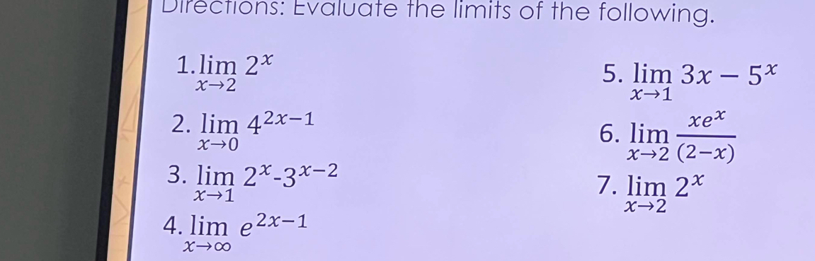 Directions: Evaluate the limits of the following. 
1 limlimits _xto 22^x
5. limlimits _xto 13x-5^x
2. limlimits _xto 04^(2x-1)
6. limlimits _xto 2 xe^x/(2-x) 
3. limlimits _xto 12^x-3^(x-2)
7. limlimits _xto 22^x
4 limlimits _xto ∈fty e^(2x-1)