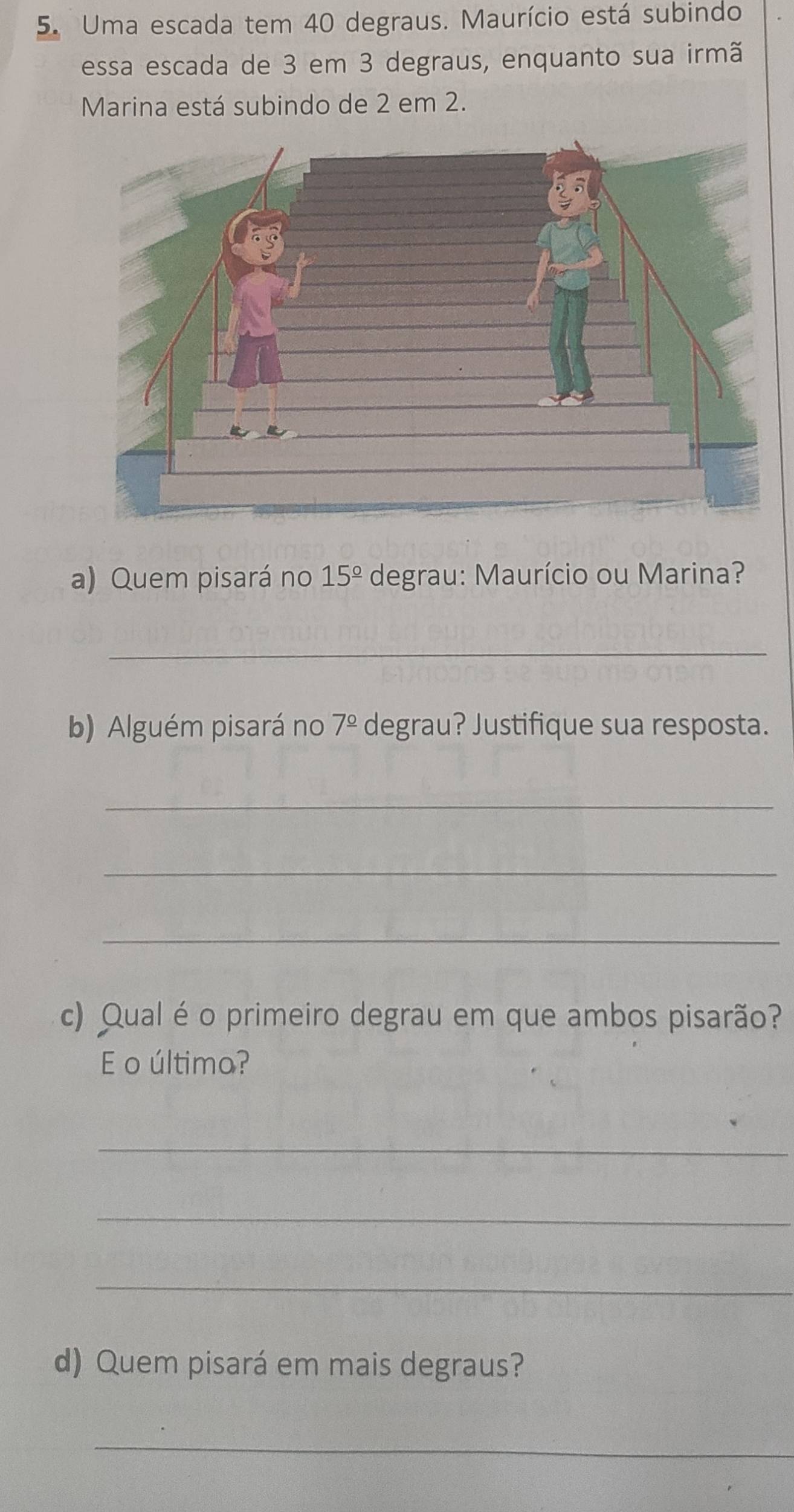 Uma escada tem 40 degraus. Maurício está subindo 
essa escada de 3 em 3 degraus, enquanto sua irmã 
Marina está subindo de 2 em 2. 
a) Quem pisará no 15^(_ circ) degrau: Maurício ou Marina? 
_ 
b) Alguém pisará no 7^(_ circ) degrau? Justifique sua resposta. 
_ 
_ 
_ 
c) Qual é o primeiro degrau em que ambos pisarão? 
E o última? 
_ 
_ 
_ 
d) Quem pisará em mais degraus? 
_