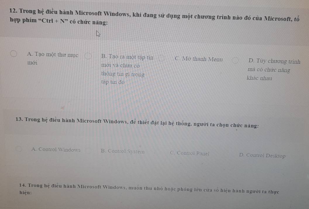 Trong hệ điều hành Microsoft Windows, khi đang sử dụng một chương trình nào đó của Microsoft, tổ
hợp phím “Ctrl +N ” có chức năng:
A. Tạo một thư mục B. Tạo ra một tập tin C. Mở thanh Menu D. Tùy chương trình
mới mới và chưa có mà có chức nǎng
thòng tin gì trong khảc nhau
tập tin đó
13. Trong hệ điều hành Microsoft Windows, để thiết đặt lại hệ thống, người ta chọn chức năng:
A. Control Windows B. Control System C. Control Panel D. Control Desktop
14. Trong hệ điểu hành Microsoft Windows, muôn thu nhỏ hoặc phóng lớn cửa số hiện hành người ta thực
hiện: