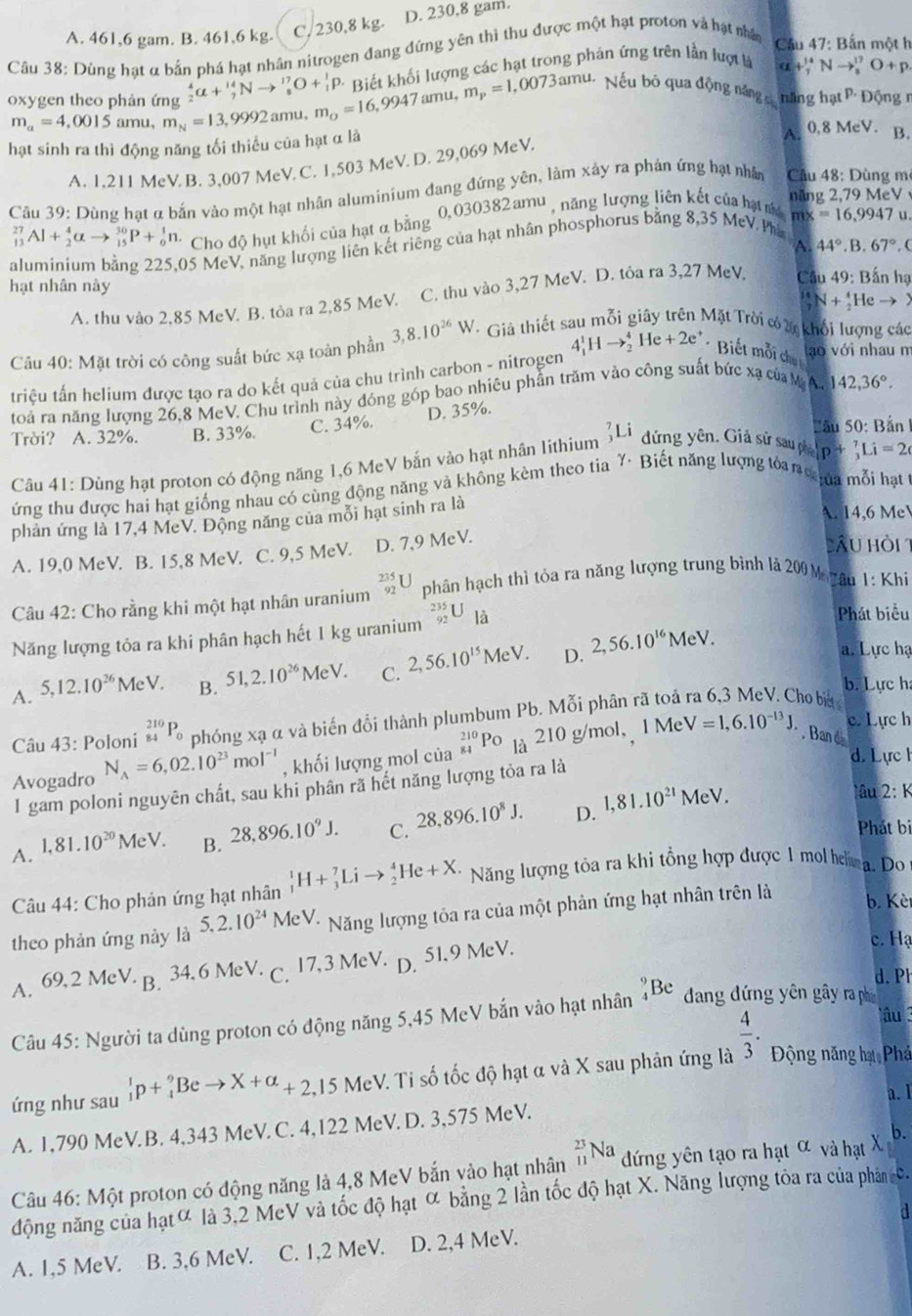 A. 461,6 gam. B. 461,6 kg. C, 230,8 kg. D. 230,8 gam.
Cầu 38: Dùng hạt α bắn phá hạt nhân nitrogen đang đứng yên thì thu được một hạt proton và hạt nhâ
Cầu 47: Bắn một h
Biết khối lượng các hạt trong phản ứng trên lần lượt là
alpha +_7^((14)Nto _3^17)^17O+p
oxygen theo phản ứng _2^(4alpha +_7^(14)Nto _8^(17)O+_1^1p. m_o)=16,9947amu, m_p=1,0073amu. Nếu bỏ qua động năng củ năng hạt P· Động  1
m_a=4,0015 amu, m_N=13,9992amu
hạt sinh ra thì động năng tối thiểu của hạt α là
A.
A. 1.211 MeV B. 3,007 MeV. C. 1,503 MeV. D. 29,069 MeV. (, 8Me V. B.
Câu 39: Dùng hạt α bắn vào một hạt nhân aluminium đang đứng yên, làm xảy ra phản ứng hạt nhâ Câu 48: Dùng m
năng 2, 79MeV
_(13)^(27)Al+_2^(4alpha to _(15)^(30)P+_0^1n. Cho độ hụt khối của hạt α bằng 0,030382 amu , năng lượng liên kết của hạt má mx =16,9947u
05 MeV, năng lượng liên kết riêng của hạt nhân phosphorus bằng 8,35 McV. Ph
A. 44^circ).B.67° (
hạt nhân này
A. thu vào 2,85 MeV. B. tỏa ra 2,85 MeV. C. thu vào 3,27 MeV. D. tỏa ra 3,27 MeV Cầu 49: Bắn hạ
a N+_2^(4Heto )
Câu 40: Mặt trời có công suất bức xạ toàn phần 3,8.10^26)W - Giả thiết sau mỗi giây trên Mặt Trời có 2 khổi lượng các
triệu tấn helium được tạo ra do kết quả của chu trình carbon - nitrogen 4_1^(1Hto _2^4He+2e^+) *  Biết mỗi chú 
lạo với nhau m
toả ra năng lượng 26,8 MeV. Chu trình này đóng góp bao nhiêu phần trăm vào công suất bức xạ của M A 142,36°.
D. 35%.
Trời? A. 32%. B. 33%. C. 34%. Bầu 50: Bản I
Câu 41: Dùng hạt proton có động năng 1,6 MeV bắn vào hạt nhân lithium _3^(7Li đứng yên. Giả sử sau ph p+_3^7Li=2
ứng thu được hai hạt giống nhau có cùng động năng và không kèm theo tia Y· Biết năng lượng toan s na mỗi hạt
phản ứng là 17,4 MeV. Động năng của mỗi hạt sinh ra là
A. 14,6 Me
A. 19,0 MeV. B. 15,8 MeV. C. 9,5 MeV. D. 7,9 MeV.
Cầu hồi 1
Câu 42: Cho rằng khi một hạt nhân uranium _(92)^(235)U phân hạch thì tỏa ra năng lượng trung bình là 200 M yâu 1: Khi
Năng lượng tôa ra khi phân hạch hết 1 kg uranium _(92)^(235)U_1dot a)
Phát biểu
A. 5,12.10^(26)MeV. B. 51,2.10^(26)MeV. C. 2,56.10^(15)MeV. D. 2,56.10^(16)MeV.
a. Lực hạ
b. Lực h
Câu 43: Poloni _(84)^(210)P_0 phóng xạ α và biến đổi thành plumbum Pb. Mỗi phân rã toả
no bit 
Avogadro N_A=6,02.10^(23)mol^(-1) , khối lượng mol của _(84)^(210)PO là 210 g/mol，1 Me
c. Lực h
V=1,6.10^(-13)J.. Ban d
d. Lực h
I gam poloni nguyên chất, sau khi phân rã hết năng lượng tỏa ra là
A. 1,81.10^(20)MeV. B. 28,896.10^9J. C. 28,896.10^8J. D. 1,81.10^(21)MeV.
âu 2: K
Phát bi
Câu 44: Cho phản ứng hạt nhân _1^(1H+_3^7Lito _2^4He+X. Năng lượng tỏa ra khi tổng hợp được 1 mol him a. Do
theo phản ứng này là 5,2.10^24) MeV * Năng lượng tôa ra của một phản ứng hạt nhân trên là
b. Kèr
A. 69,2 MeV B. 34.6 MeV· C. 17,3 MeV. D. 51.9 MeV.
c. Hạ
d. Ph
lâu 
Câu 45: Người ta dùng proton có động năng 5,45 MeV bắn vào hạt nhân _4^(9Be đang đứng yên gây ra ph
ứng như sau ^1)_1p+_4^(9Beto X+alpha _+2,) ,15 MeV. Ti số tốc độ hạt α và X sau phân ứng là  4/3 . Động năng hạ Phá
a. 1
A. 1,790 MeV.B. 4,343 MeV. C. 4,122 MeV. D. 3,575 MeV.
Câu 46: Một proton có động năng là 4,8 MeV bắn vào hạt nhân _(11)^(23)Na đứng yên tạo ra hạt α và hạt X b.
động năng của hạtơ là 3,2 McV và tốc độ hạt ∝ bằng 2 lần tốc độ hạt X. Năng lượng tòa ra của phân c.
a
A. 1,5 MeV. B. 3,6 MeV. C. 1,2 MeV. D. 2,4 MeV.
