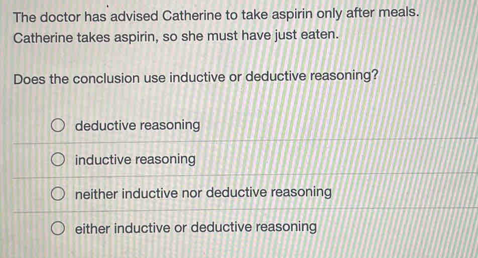 The doctor has advised Catherine to take aspirin only after meals.
Catherine takes aspirin, so she must have just eaten.
Does the conclusion use inductive or deductive reasoning?
deductive reasoning
inductive reasoning
neither inductive nor deductive reasoning
either inductive or deductive reasoning