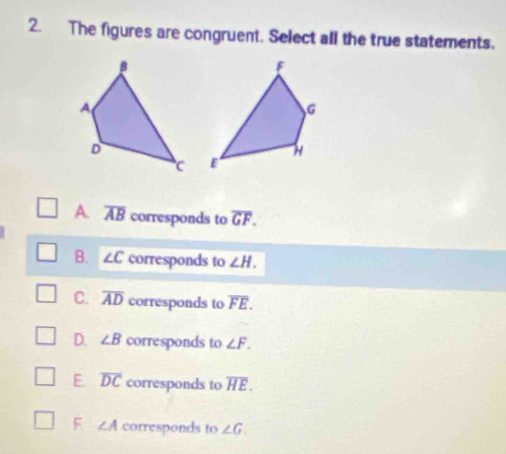 The figures are congruent. Select all the true statements.

A. overline AB corresponds to overline GF.
B. ∠ C corresponds to ∠ H.
C. overline AD corresponds to overline FE.
D. ∠ B corresponds to ∠ F.
E overline DC corresponds to overline HE.
F ∠ A corresponds to ∠ G.