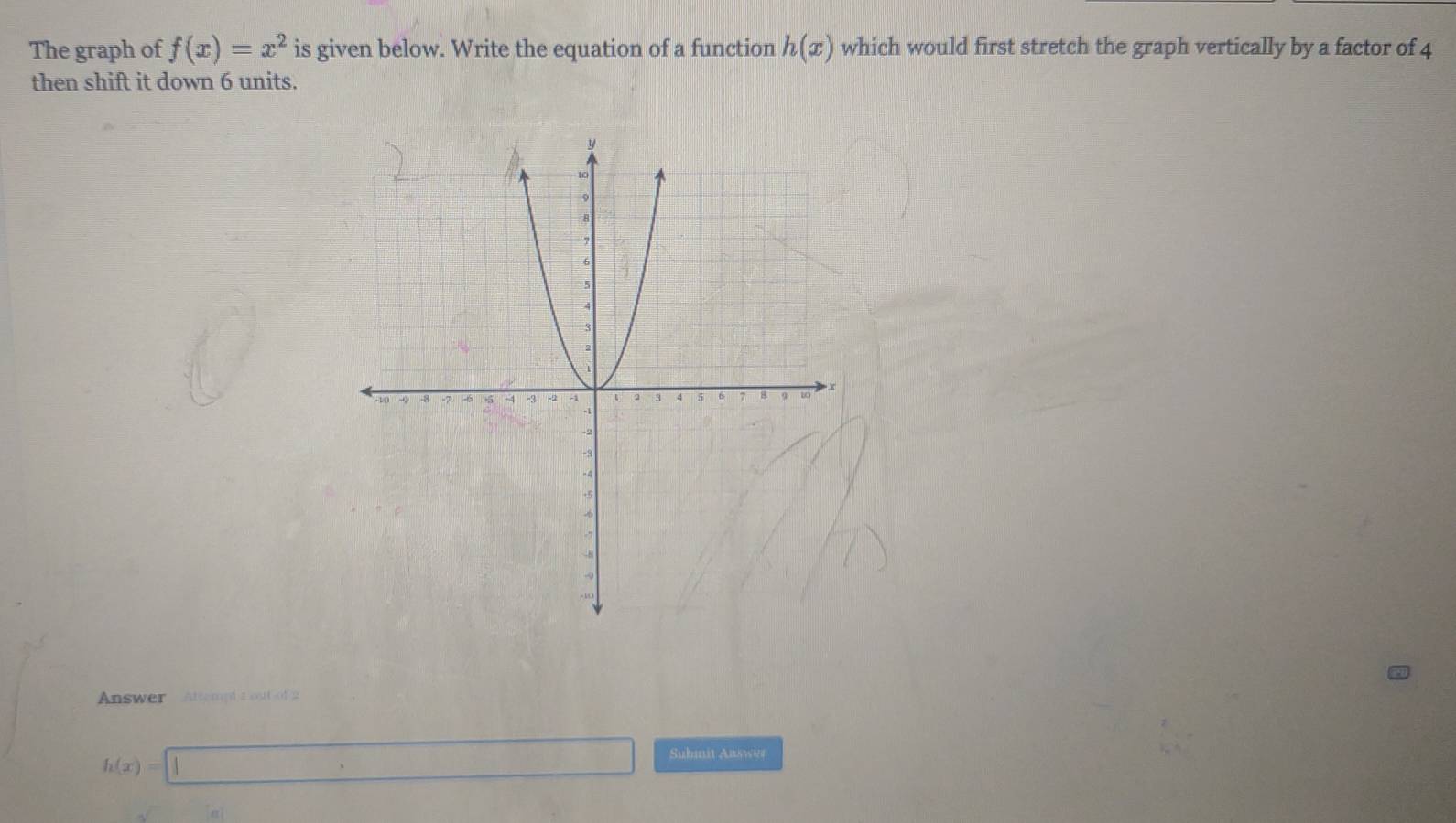 The graph of f(x)=x^2 is given below. Write the equation of a function h(x) which would first stretch the graph vertically by a factor of 4
then shift it down 6 units. 
Answer Attempttout of2
h(x)=□
Submnit Answer