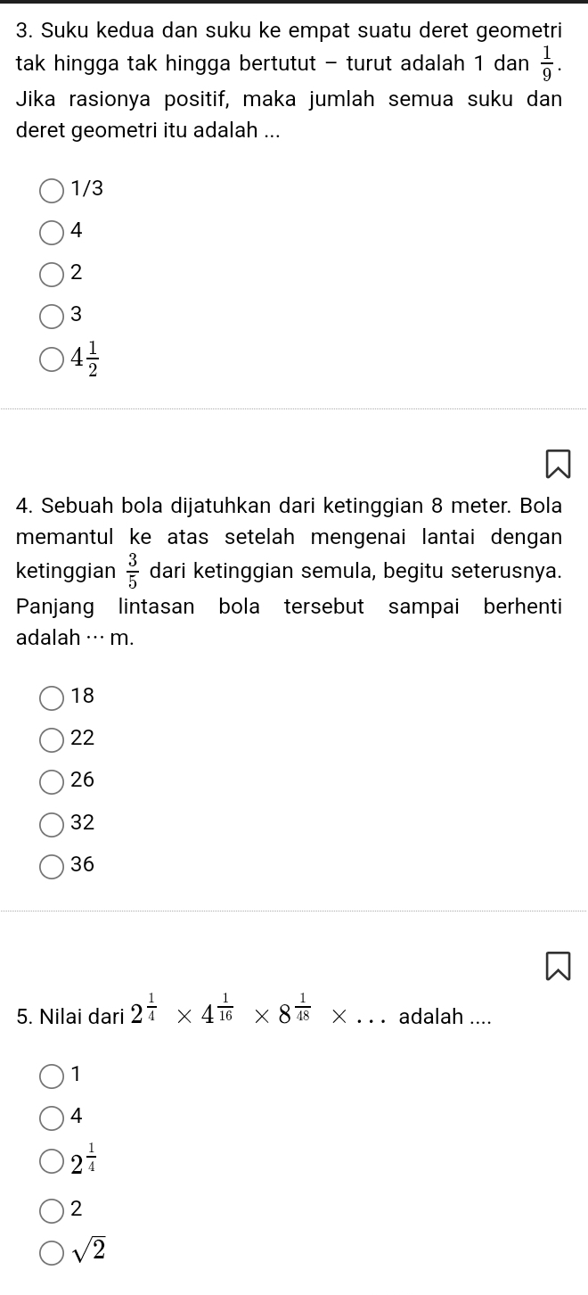 Suku kedua dan suku ke empat suatu deret geometri
tak hingga tak hingga bertutut - turut adalah 1 dan  1/9 . 
Jika rasionya positif, maka jumlah semua suku dan
deret geometri itu adalah ...
1/3
4
2
3
4 1/2 
4. Sebuah bola dijatuhkan dari ketinggian 8 meter. Bola
memantul ke atas setelah mengenai lantai dengan
ketinggian  3/5  dari ketinggian semula, begitu seterusnya.
Panjang lintasan bola tersebut sampai berhenti
adalah ··· m.
18
22
26
32
36
5. Nilai dari 2^(frac 1)4* 4^(frac 1)16* 8^(frac 1)48* ... adalah ....
1
4
2^(frac 1)4
2
sqrt(2)