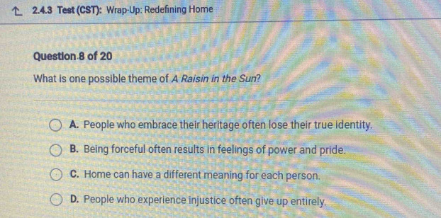 Test (CST): Wrap-Up: Redefining Home
Question 8 of 20
What is one possible theme of A Raisin in the Sun?
A. People who embrace their heritage often lose their true identity.
B. Being forceful often results in feelings of power and pride.
C. Home can have a different meaning for each person.
D. People who experience injustice often give up entirely.