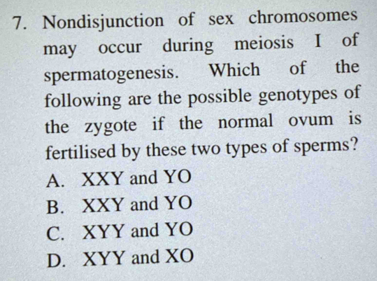 Nondisjunction of sex chromosomes
may occur during meiosis I of
spermatogenesis. Which of the
following are the possible genotypes of
the zygote if the normal ovum is
fertilised by these two types of sperms?
A. XXY and YO
B. XXY and YO
C. XYY and YO
D. XYY and XO