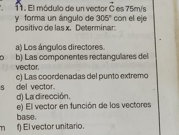 El módulo de un vector vector C es 75m/s
y forma un ángulo de 305° con el eje 
positivo de las x. Determinar: 
a) Los ángulos directores. 
0 b) Las componentes rectangulares del 
vector. 
c) Las coordenadas del punto extremo 
s del vector. 
d) La dirección, 
e) El vector en función de los vectores 
base. 
n f) El vector unitario.