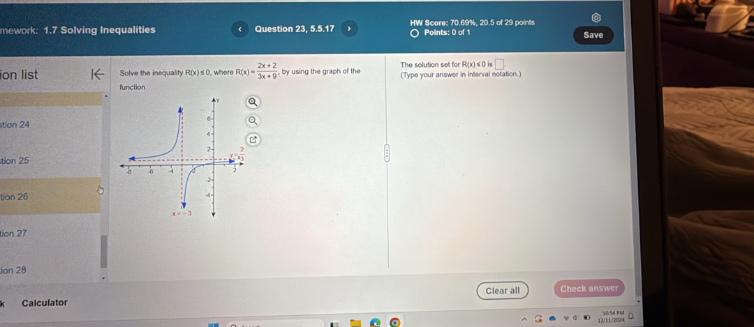 HW Score: 70.69%, 20.5 of 29 points 
mework: 1.7 Solving Inequalities Question 23, 5.5.17 Points: 0 of 1 Save
R(x)≤ 0 is □ . 
ion list Solve the inequality R(x)≤ 0 , where R(x)= (2x+2)/3x+9  , by using the graph of the The solution set for (Type your answer in interval notation.) 
function. 
stion 24 
tion 25 
tion 26 
tion 27 
ion 28 
Clear all 
Calculator Check answer 
12/11/2024 10:54 PM