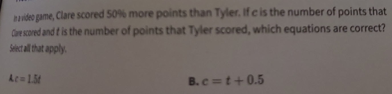 In a video game, Clare scored 50% more points than Tyler. If c is the number of points that
Clare scored and f is the number of points that Tyler scored, which equations are correct?
Select all that apply.
Ac=1.5t
B. c=t+0.5