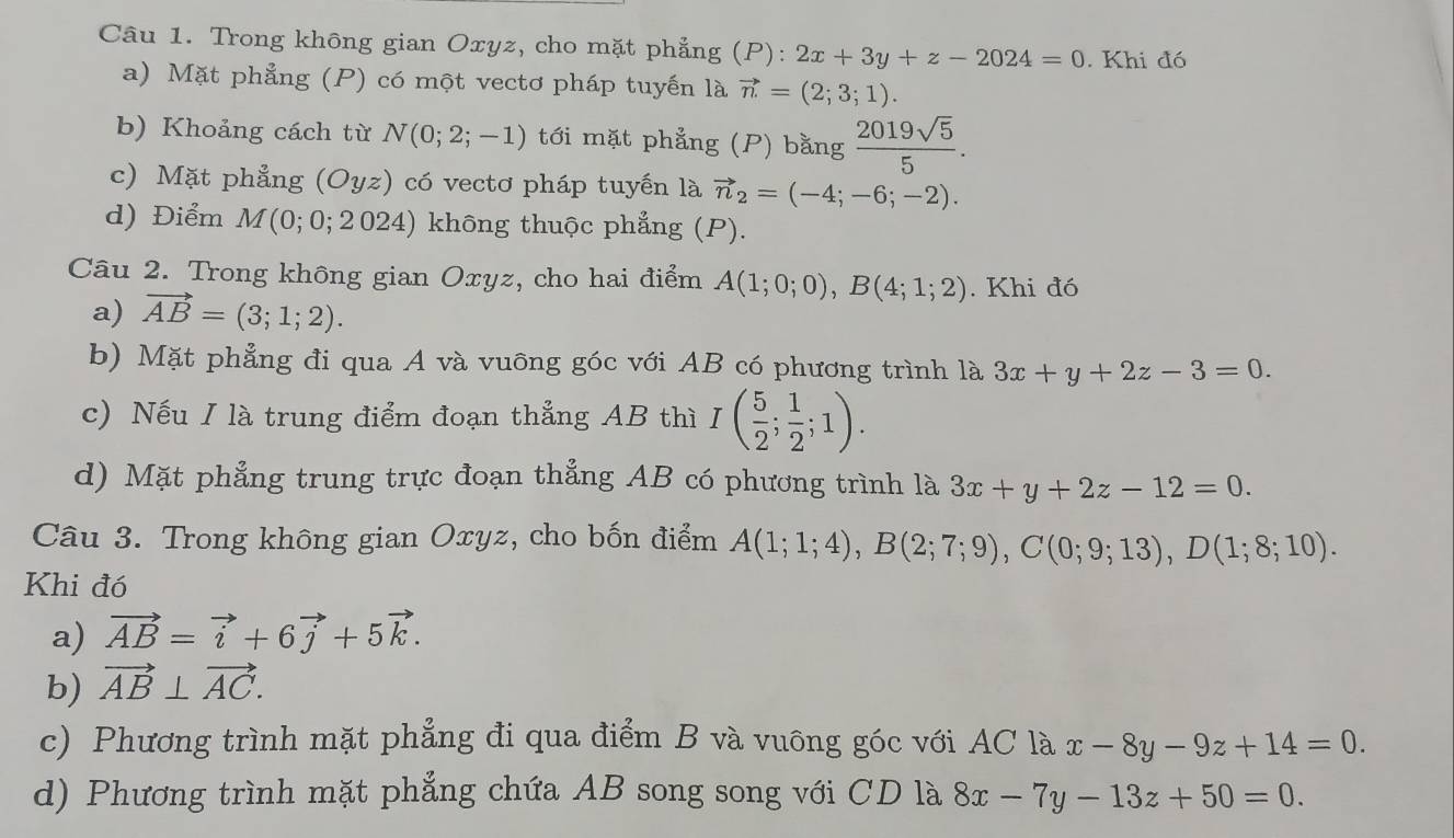 Trong không gian Oxyz, cho mặt phẳng (P):2x+3y+z-2024=0. Khi đó
a) Mặt phẳng (P) có một vectơ pháp tuyến là vector n=(2;3;1).
b) Khoảng cách từ N(0;2;-1) tới mặt phẳng (P) bằng  2019sqrt(5)/5 .
c) Mặt phẳng (Oyz) có vectơ pháp tuyến là vector n_2=(-4;-6;-2).
d) Điểm M(0;0; 2024) không thuộc phẳng (P).
Câu 2. Trong không gian Oxyz, cho hai điểm A(1;0;0),B(4;1;2). Khi đó
a) vector AB=(3;1;2).
b) Mặt phẳng đi qua A và vuông góc với AB có phương trình là 3x+y+2z-3=0.
c) Nếu I là trung điểm đoạn thẳng AB thì I( 5/2 ; 1/2 ;1).
d) Mặt phẳng trung trực đoạn thẳng AB có phương trình là 3x+y+2z-12=0.
Câu 3. Trong không gian Oxyz, cho bốn điểm A(1;1;4),B(2;7;9),C(0;9;13),D(1;8;10).
Khi đó
a) vector AB=vector i+6vector j+5vector k.
b) vector AB⊥ vector AC.
c) Phương trình mặt phẳng đi qua điểm B và vuông góc với AC là x-8y-9z+14=0.
d) Phương trình mặt phẳng chứa AB song song với CD là 8x-7y-13z+50=0.