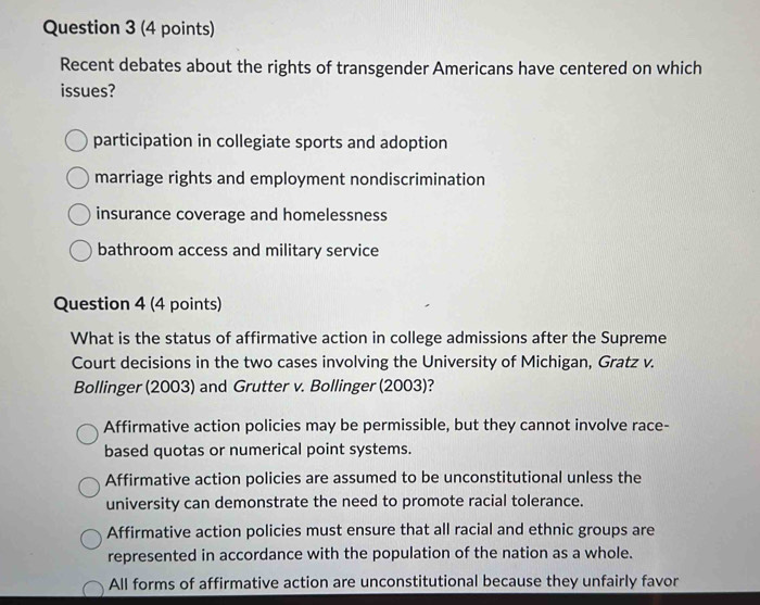 Recent debates about the rights of transgender Americans have centered on which
issues?
participation in collegiate sports and adoption
marriage rights and employment nondiscrimination
insurance coverage and homelessness
bathroom access and military service
Question 4 (4 points)
What is the status of affirmative action in college admissions after the Supreme
Court decisions in the two cases involving the University of Michigan, Gratz v.
Bollinger (2003) and Grutter v. Bollinger (2003)?
Affirmative action policies may be permissible, but they cannot involve race-
based quotas or numerical point systems.
Affirmative action policies are assumed to be unconstitutional unless the
university can demonstrate the need to promote racial tolerance.
Affirmative action policies must ensure that all racial and ethnic groups are
represented in accordance with the population of the nation as a whole.
All forms of affirmative action are unconstitutional because they unfairly favor