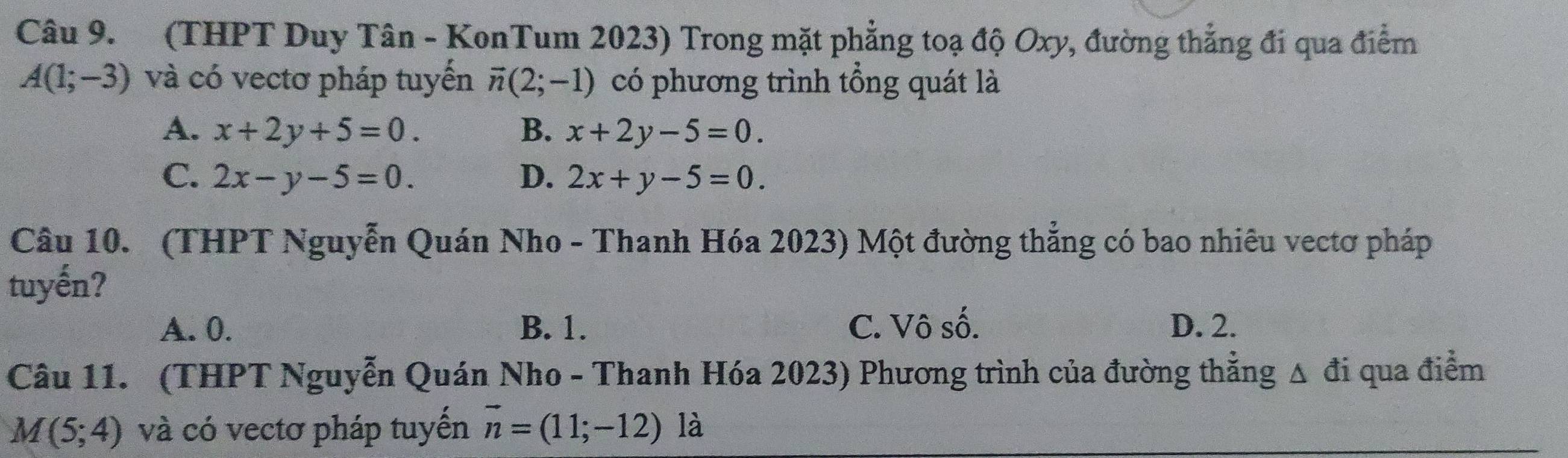 (THPT Duy Tân - KonTum 2023) Trong mặt phẳng toạ độ Oxy, đường thẳng đi qua điểm
A(1;-3) và có vectơ pháp tuyển vector n(2;-1) có phương trình tổng quát là
A. x+2y+5=0. B. x+2y-5=0.
C. 2x-y-5=0. D. 2x+y-5=0. 
Câu 10. (THPT Nguyễn Quán Nho - Thanh Hóa 2023) Một đường thẳng có bao nhiêu vectơ pháp
tuyến?
A. 0. B. 1. C. Vô số. D. 2.
Câu 11. (THPT Nguyễn Quán Nho - Thanh Hóa 2023) Phương trình của đường thẳng Δ đi qua điểm
M(5;4) và có vectơ pháp tuyến vector n=(11;-12) là