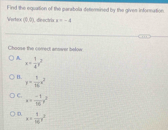 Find the equation of the parabola determined by the given information.
Vertex (0,0) , directrix x=-4
Choose the correct answer below.
A. x= 1/4 y^2
B. y= 1/16 x^2
C. x= (-1)/16 y^2
D. x= 1/16 y^2