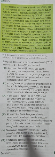  (IFSC)
As doenças sexualmente transmissíveis (DSTs) são
muito frequentes em nossó meio, bastando dizer que, de
cada dez consultas realizadas no Brasil, duas são reia-
cionadas a esse tipo de doença. As DSTs são doenças
que passam de uma pessoa para outra atravês da relação
sexual sem preservativo, seja de homem com mulher.
homer com homer ou mulher com mulher. Qualquer
pessoa pode contrair essas doenças. Neste sentido, des-
taque-se entre os princípios básicos indispensáveis para
um melhor controle das DSTs: (i) interromper a cadeia de
transmissão: atravês de diagnóstico precoce dos casos e
tratamento adequado dos portadores, bem como de seus
parceiros; (ii) prevenir novas ocorrências: implica dispor
da informação correta e necessária à adoção de práticas
sexuaís mais seguras (uso de preservativos) e, quando
diagnosticado, o seguimento das orientações e das pres-
crições dadas pelo profissional de saúde.
Fomte: http://www.dive.sq.gow.br./conteudos/publicacoes/manuais_
cartiIhas/Cartilna_de_[)S l pdt Acesso em: 02/09/2015 [adaptado].
Em relação às doenças sexualmente transmissíveis (DSTs).
assinale [ . .| a(s) proposição(ões) correta(s).
(01) A gonorreia é uma DST causada pela bactéria
Neissería gonorrhoeae, que infecta especialmente
a uretra. Nos homens, a doença, em geral, provoca
sintomas mais aparentes que nas mulheres, como
secreção purulenta, ardor e eritema.
(02) As relações sexuais constituem uma via importante de
transmissão da hepatite A, considerada uma doença
sexualmente transmissivel (DST), porque a bactéria
atinge concentrações altas nas secreções sexuais.
(04) A aïds pode ser transmitida por relação sexual
sem preservativo com indivíduo infectado; de
mãe infectada para filho, através do parto ou
amamentação; pelo contato direto com sangue
infectado e pelo uso da mesma aguilha ou seringa
utilizadas por um indivíduo infectado.
(08). A tricomoniase é uma doença sexualmente
transmissível, causada pelo parasita protozoário
Trichomonas vaginalis. Sua transmissão pode ocorrer
por meio de relações sexuais ou contato íntimo com
secreções de uma pessoa contaminada.
(16) São doenças sexualmente transmissíveis a aids,
gonorreia, sifilis, herpes genital, hepatites A e B,
cancro mole, HPV, leishmaniose e candidiase.
(32) O tratamento da sifilis é fo o com antibióticos,
especialmente amoxicilina. Em vista disso, o uso
de preservativos durante as relações sexuais é
dispensado na prevenção de DST
omatório:_