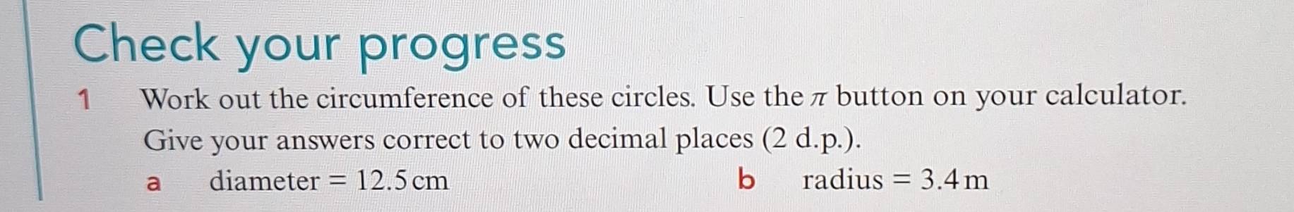 Check your progress 
1 Work out the circumference of these circles. Use the π button on your calculator. 
Give your answers correct to two decimal places (2d.p.). 
a diameter =12.5cm b radius =3.4m