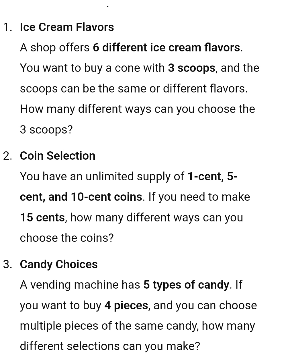 Ice Cream Flavors 
A shop offers 6 different ice cream flavors. 
You want to buy a cone with 3 scoops, and the 
scoops can be the same or different flavors. 
How many different ways can you choose the
3 scoops? 
2. Coin Selection 
You have an unlimited supply of 1-cent, 5-
cent, and 10-cent coins. If you need to make
15 cents, how many different ways can you 
choose the coins? 
3. Candy Choices 
A vending machine has 5 types of candy. If 
you want to buy 4 pieces, and you can choose 
multiple pieces of the same candy, how many 
different selections can you make?