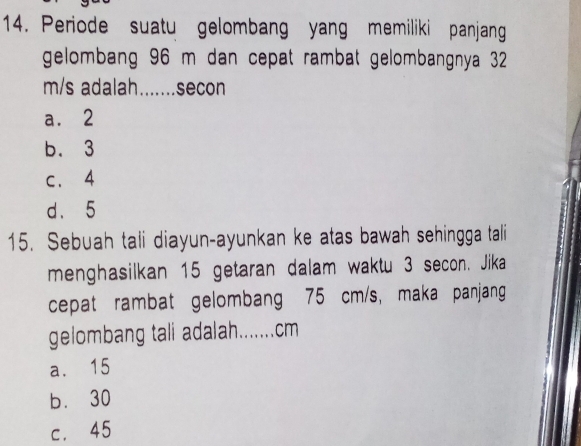 Periode suatu gelombang yang memiliki panjang
gelombang 96 m dan cepat rambat gelombangnya 32
m/s adalah.......secon
a. 2
b. 3
c. 4
d. 5
15. Sebuah tali diayun-ayunkan ke atas bawah sehingga tali
menghasilkan 15 getaran dalam waktu 3 secon. Jika
cepat rambat gelombang 75 cm/s, maka panjang
gelombang tali adalah....... cm
a. 15
bù 30
c. 45