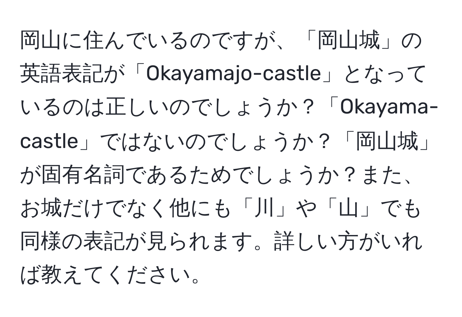 岡山に住んでいるのですが、「岡山城」の英語表記が「Okayamajo-castle」となっているのは正しいのでしょうか？「Okayama-castle」ではないのでしょうか？「岡山城」が固有名詞であるためでしょうか？また、お城だけでなく他にも「川」や「山」でも同様の表記が見られます。詳しい方がいれば教えてください。