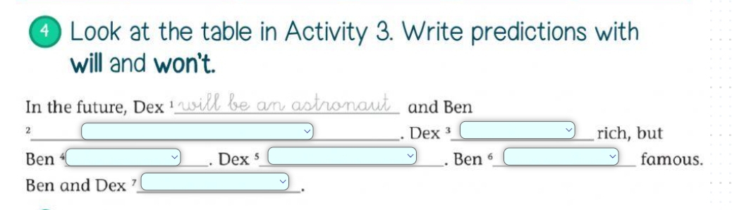 ④ Look at the table in Activity 3. Write predictions with 
will and won't. 
In the future, Dex ¹_ and Ben 
2 
_. Dex ³ __rich, but 
Ben _  _ Dex X 5 _ . Ben^6 _famous. 
Ben and Dex ⁷_ 
.