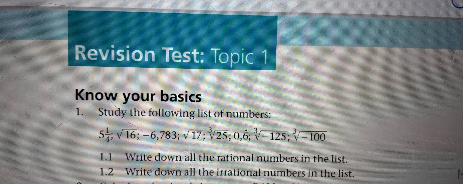 Revision Test: Topic 1 
Know your basics 
1. Study the following list of numbers:
5 1/4 ; sqrt(16); -6, 783; sqrt(17); sqrt[3](25); 0, dot 6; sqrt[3](-125); sqrt[3](-100)
1.1 Write down all the rational numbers in the list. 
1.2 Write down all the irrational numbers in the list.