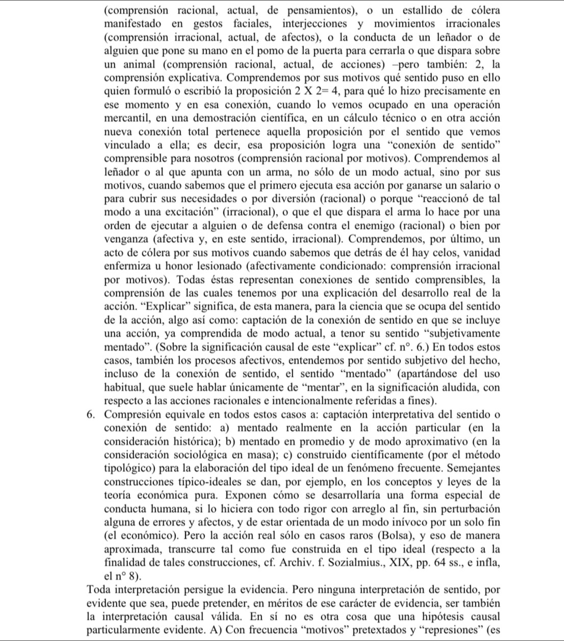 (comprensión racional, actual, de pensamientos), o un estallido de cólera
manifestado en gestos faciales, interjecciones y movimientos irracionales
(comprensión irracional, actual, de afectos), o la conducta de un leñador o de
alguien que pone su mano en el pomo de la puerta para cerrarla o que dispara sobre
un animal (comprensión racional, actual, de acciones) -pero también: 2, la
comprensión explicativa. Comprendemos por sus motivos qué sentido puso en ello
quien formuló o escribió la proposición 2* 2=4 , para qué lo hizo precisamente en
ese momento y en esa conexión, cuando lo vemos ocupado en una operación
mercantil, en una demostración científica, en un cálculo técnico o en otra acción
nueva conexión total pertenece aquella proposición por el sentido que vemos
vinculado a ella; es decir, esa proposición logra una “conexión de sentido”
comprensible para nosotros (comprensión racional por motivos). Comprendemos al
leñador o al que apunta con un arma, no sólo de un modo actual, sino por sus
motivos, cuando sabemos que el primero ejecuta esa acción por ganarse un salario o
para cubrir sus necesidades o por diversión (racional) o porque “reaccionó de tal
modo a una excitación'' (irracional), o que el que dispara el arma lo hace por una
orden de ejecutar a alguien o de defensa contra el enemigo (racional) o bien por
venganza (afectiva y, en este sentido, irracional). Comprendemos, por último, un
acto de cólera por sus motivos cuando sabemos que detrás de él hay celos, vanidad
enfermiza u honor lesionado (afectivamente condicionado: comprensión irracional
por motivos). Todas éstas representan conexiones de sentido comprensibles, la
comprensión de las cuales tenemos por una explicación del desarrollo real de la
acción. “Explicar” significa, de esta manera, para la ciencia que se ocupa del sentido
de la acción, algo así como: captación de la conexión de sentido en que se incluye
una acción, ya comprendida de modo actual, a tenor su sentido “subjetivamente
mentado”. (Sobre la significación causal de este “explicar” cf. n°. 6.) En todos estos
casos, también los procesos afectivos, entendemos por sentido subjetivo del hecho,
incluso de la conexión de sentido, el sentido “mentado” (apartándose del uso
habitual, que suele hablar únicamente de “mentar”, en la significación aludida, con
respecto a las acciones racionales e intencionalmente referidas a fines).
6. Compresión equivale en todos estos casos a: captación interpretativa del sentido o
conexión de sentido: a) mentado realmente en la acción particular (en la
consideración histórica); b) mentado en promedio y de modo aproximativo (en la
consideración sociológica en masa); c) construido científicamente (por el método
tipológico) para la elaboración del tipo ideal de un fenómeno frecuente. Semejantes
construcciones típico-ideales se dan, por ejemplo, en los conceptos y leyes de la
teoría económica pura. Exponen cómo se desarrollaría una forma especial de
conducta humana, si lo hiciera con todo rigor con arreglo al fin, sin perturbación
alguna de errores y afectos, y de estar orientada de un modo inívoco por un solo fin
(el económico). Pero la acción real sólo en casos raros (Bolsa), y eso de manera
aproximada, transcurre tal como fue construida en el tipo ideal (respecto a la
finalidad de tales construcciones, cf. Archiv. f. Sozialmius., XIX, pp. 64 ss., e infla,
el n°8).
Toda interpretación persigue la evidencia. Pero ninguna interpretación de sentido, por
evidente que sea, puede pretender, en méritos de ese carácter de evidencia, ser también
la interpretación causal válida. En sí no es otra cosa que una hipótesis causal
particularmente evidente. A) Con frecuencia “motivos” pretextados y “represiones” (es