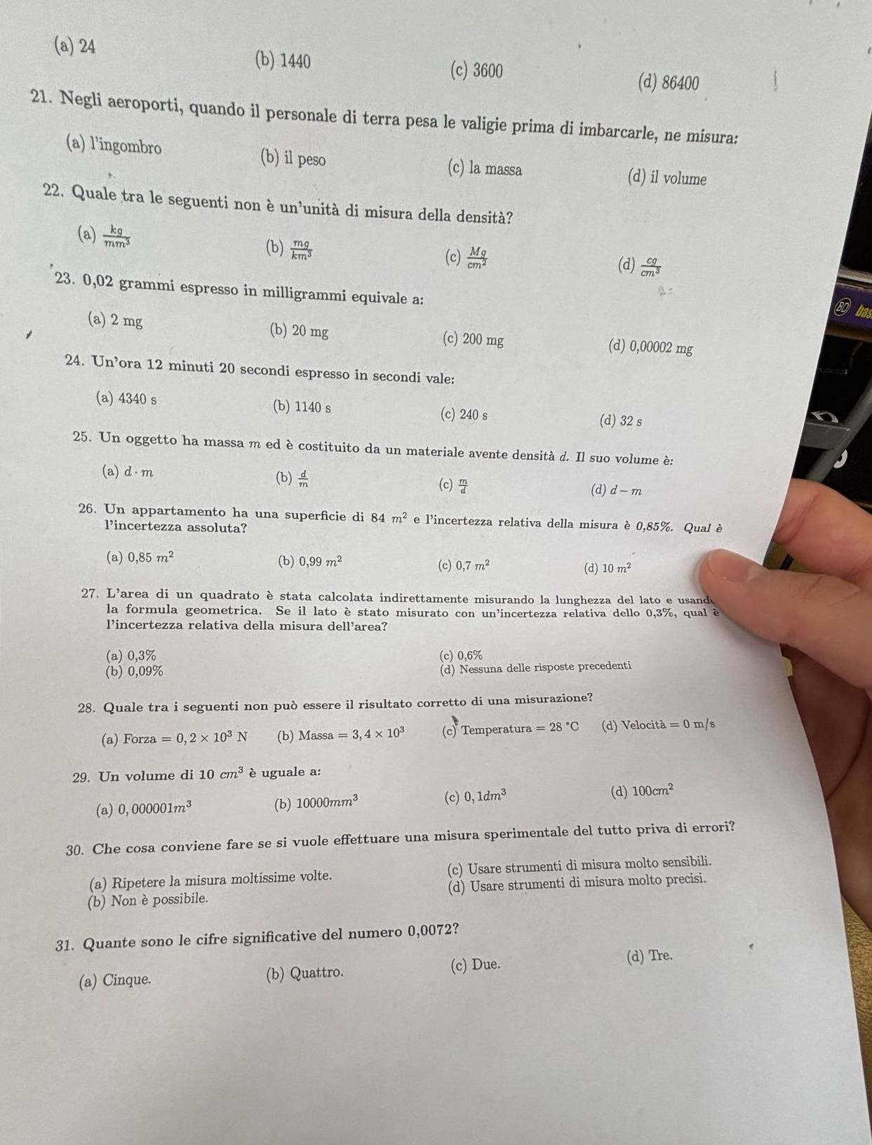 (a) 24 (b) 1440 (c) 3600
(d) 86400
21. Negli aeroporti, quando il personale di terra pesa le valigie prima di imbarcarle, ne misura:
(a) l'ingombro (b) il peso (c) la massa (d) il volume
22. Quale tra le seguenti non è un’unità di misura della densità?
(a)  kg/mm^3 
(b)  mg/km^3 
(c)  Mg/cm^2 
(d)  cg/cm^3 
23. 0,02 grammi espresso in milligrammi equivale a:
ba
(a) 2 mg (b) 20 mg (c) 200 mg (d) 0,00002 mg
24. Un’ora 12 minuti 20 secondi espresso in secondi vale:
(a) 4340 s (b) 1140 s (c) 240 s
(d) 32 s
25. Un oggetto ha massa m ed è costituito da un materiale avente densità d. Il suo volume è:
(a) d· m (b)  d/m  (c)  m/d 
(d) d-m
26. Un appartamento ha una superficie di 84m^2 e l'incertezza relativa della misura è 0,85%. Qual è
lincertezza assoluta?
(a) 0,85m^2 (b) 0,99m^2 (c) 0,7m^2 (d) 10m^2
27. L'area di un quadrato è stata calcolata indirettamente misurando la lunghezza del lato e usande
la formula geometrica. Se il lato è stato misurato con un'incertezza relativa dello 0,3%, qual è
l’incertezza relativa della misura dell’area?
(a) 0,3% (c) 0,6%
(b) 0,09%
(d) Nessuna delle risposte precedenti
28. Quale tra i seguenti non può essere il risultato corretto di una misurazione?
(a) Forza =0,2* 10^3N (b) Massa=3,4* 10^3 (c) Temperatura =28°C (d) Velocità =0m s
29. Un volume di 10cm^3 è uguale a:
(c) (d)
(a) 0,000001m^3 (b) 10000mm^3 0,1dm^3 100cm^2
30. Che cosa conviene fare se si vuole effettuare una misura sperimentale del tutto priva di errori?
(a) Ripetere la misura moltissime volte. (c) Usare strumenti di misura molto sensibili.
(b) Non è possibile. (d) Usare strumenti di misura molto precisi.
31. Quante sono le cifre significative del numero 0,0072?
(a) Cinque. (b) Quattro. (c) Due. (d) Tre.