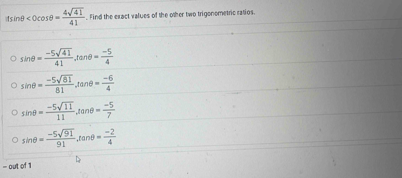Ifsin θ . Find the exact values of the other two trigonometric ratios.
sin θ = (-5sqrt(41))/41 , tan θ = (-5)/4 
sin θ = (-5sqrt(81))/81 , tan θ = (-6)/4 
sin θ = (-5sqrt(11))/11 , tan θ = (-5)/7 
sin θ = (-5sqrt(91))/91 , tan θ = (-2)/4 
- out of 1
