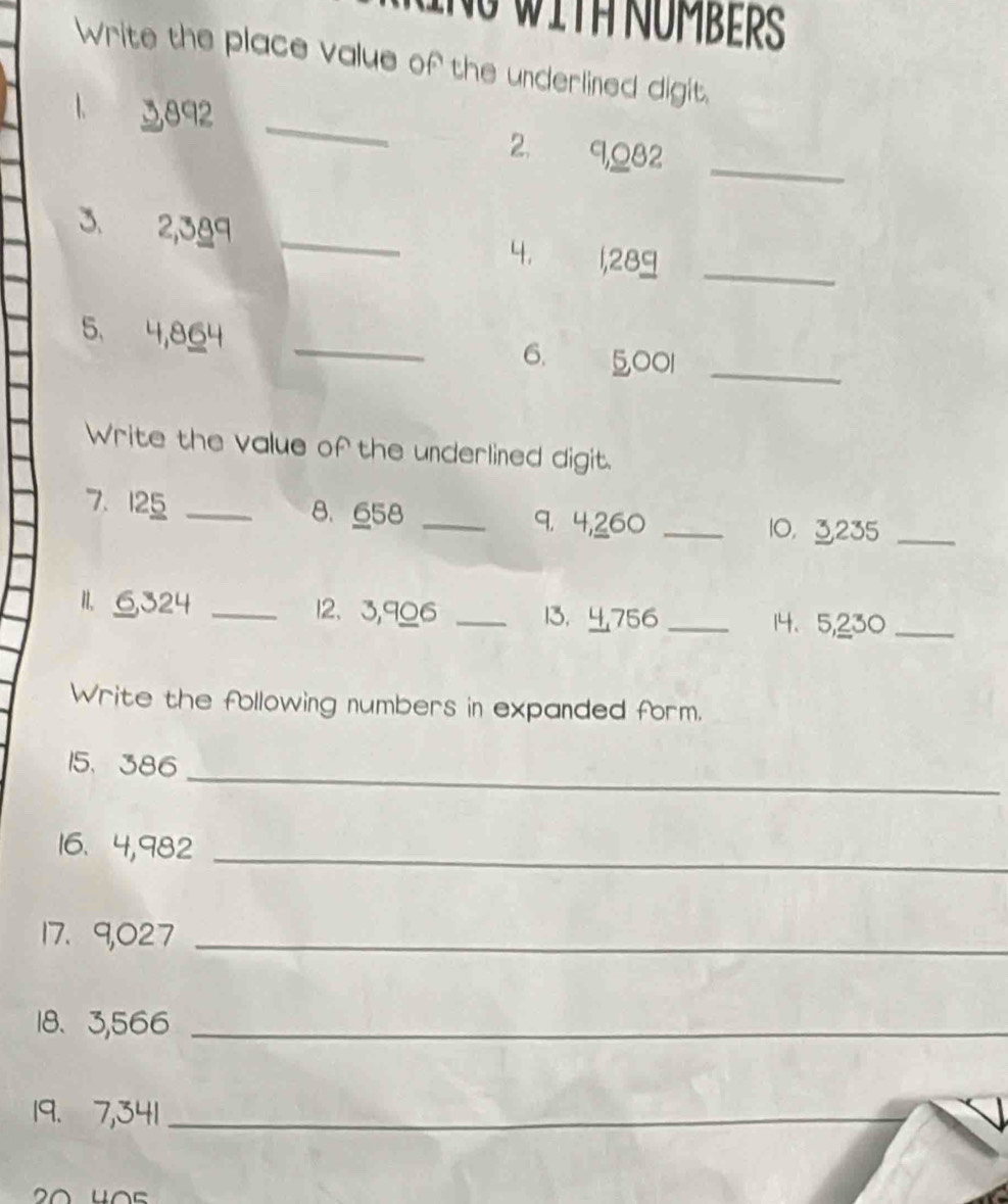 NG WITH NÜMBERS 
Write the place value of the underlined digit. 
1 3892 _ 
_ 
2. 9, Q82
3. 2,389 _ 
4. 1,289 _ 
5, 4,864 _6. 5,001 _ 
Write the value of the underlined digit. 
7. 125 _8、 658 _9. 4,260 _10， 3235 _ 
11. 6,324 _12、 3,906 _13， 756 _14、 5,230 _ 
Write the following numbers in expanded form. 
_ 
15、 386
16. 4,982 _ 
17. 9,027 _ 
18、 3,566 _ 
19. 7,341 _