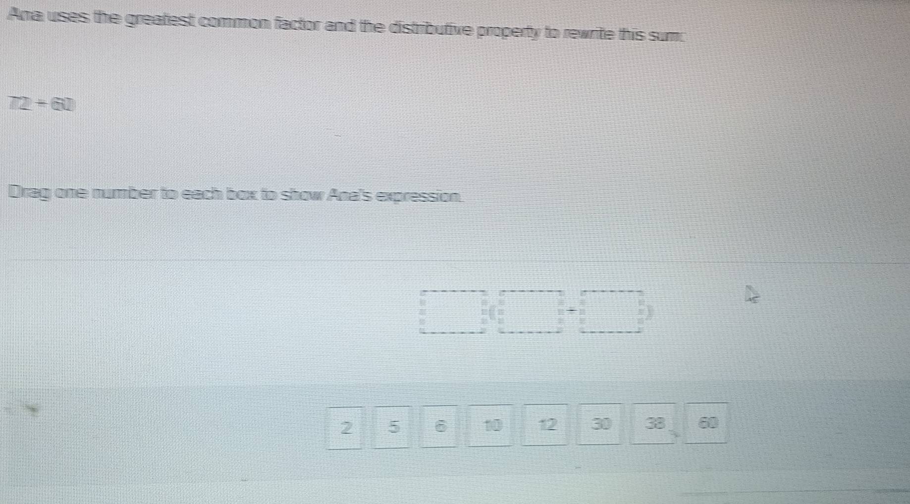 Ana uses the greatest common factor and the distributive property to rewrite this sum
T2+G□
Drag one number to each box to show Ana's expression.
□ (□ +□ )
2 5 ē 10 12 30 38 60