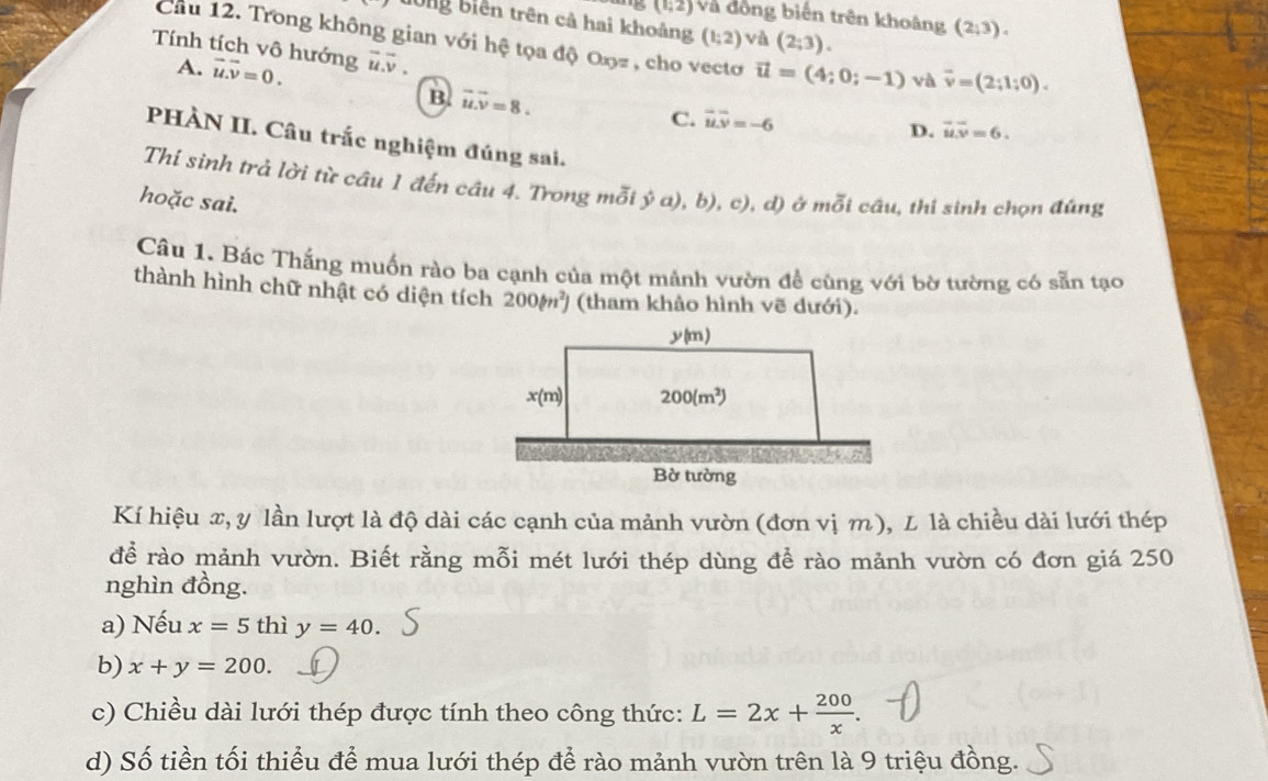 (1;2) và đồng biến trên khoảng (2;3).
tổng biên trên cả hai khoảng (1;2) và (2;3).
Cầu 12. Trong không gian với hệ tọa độ Oŋz , cho vecto vector u=(4;0;-1) và vector v=(2;1;0).
Tính tích vô hướng u.v
A. vector u.vector v=0.
B. vector u.vector v=8.
C. vector uoverline v=-6
D. overline uoverline v=6.
PHÀN II. Câu trắc nghiệm đúng sai.
Thí sinh trả lời từ câu 1 đến câu 4. Trong mỗi ý a), b), c), d) ở mỗi cầu, thí sinh chọn đúng
hoặc sai.
Câu 1. Bác Thắng muốn rào ba cạnh của một mảnh vườn để cùng với bờ tường có sẵn tạo
thành hình chữ nhật có diện tích 200(m^2) (tham khảo hình vẽ dưới).
Kí hiệu x, y lần lượt là độ dài các cạnh của mảnh vườn (đơn vị m), L là chiều dài lưới thép
để rào mảnh vườn. Biết rằng mỗi mét lưới thép dùng để rào mảnh vườn có đơn giá 250
nghìn đồng.
a) Nếu x=5 thì y=40.
b) x+y=200.
c) Chiều dài lưới thép được tính theo công thức: L=2x+ 200/x .
d) Số tiền tối thiểu để mua lưới thép để rào mảnh vườn trên là 9 triệu đồng.