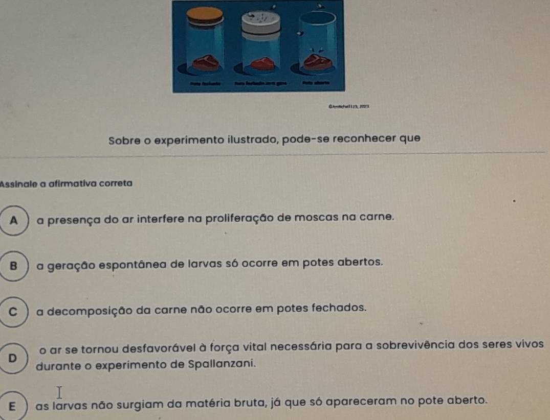 273
Sobre o experimento ilustrado, pode-se reconhecer que
Assinale a afirmativa correta
A ) a presença do ar interfere na proliferação de moscas na carne.
B ) a geração espontânea de larvas só ocorre em potes abertos.
C ) a decomposição da carne não ocorre em potes fechados.
D o ar se tornou desfavorável à força vital necessária para a sobrevivência dos seres vivos
durante o experimento de Spallanzani.
E) as larvas não surgiam da matéria bruta, já que só apareceram no pote aberto.