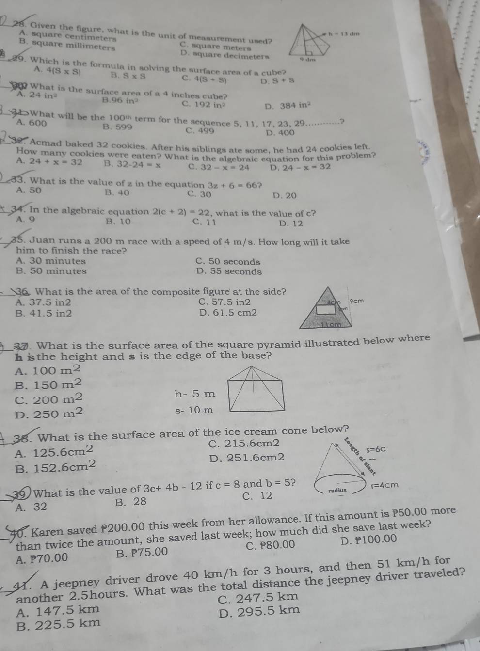 Given the figure, what is the unit of measurement used?
A. square centimeters C. square meters
B. square millimeters D. square decimeters
8 9. Which is the formula in solving the surface area of a cube?
A. 4(S* S) B. S* S C. 4(S+S) D. S+S
What is the surface area of a 4 inches cube?
A. 24in^2 B. 96in^2 C. 192in^2 D. 384in^2
31>What will be the 100^(th) term for the sequence 5, 11, 17, 23, 29......⋅··⋅ ?
A. 600 B. 599 C. 499
D. 400
32. Acmad baked 32 cookies. After his siblings ate some, he had 24 cookies left.
How many cookies were eaten? What is the algebraic equation for this problem?
A. 24+x=32 B. 32-24=x C. 32-x=24 D. 24-x=32
33. What is the value of z in the equation 3z+6=66
A. 50 B. 40 C. 30 D. 20
34. In the algebraic equation 2(c+2)=22 , what is the value of c?
A. 9 B. 10 C. 11 D. 12
35. Juan runs a 200 m race with a speed of 4 m/s. How long will it take
him to finish the race?
A. 30 minutes C. 50 seconds
B. 50 minutes D. 55 seconds
36. What is the area of the composite figure at the side?
A. 37.5 in2 C. 57.5 in2 4c 9cm
B. 41.5 in2 D. 61.5 cm2
11cm
37. What is the surface area of the square pyramid illustrated below where
h isthe height and s is the edge of the base?
A. 100m^2
B. 150m^2
C. 200m^2 h- 5 m
D. 250m^2
s- 10 m
38. What is the surface area of the ice cream cone below?
A. 125.6cm^2
C. 215.6cm2
D. 251.6cm2
B. 152.6cm^2
39 What is the value of 3c+4b-12 if c=8 and b=5 ?
C. 12
A. 32 B. 28 
40. Karen saved P200.00 this week from her allowance. If this amount is 50.00 more
than twice the amount, she saved last week; how much did she save last week?
C. P80.00
A. 70.00 B. ₱75.00 D. P100.00
41. A jeepney driver drove 40 km/h for 3 hours, and then 51 km/h for
another 2.5hours. What was the total distance the jeepney driver traveled?
A. 147.5 km C. 247.5 km
B. 225.5 km D. 295.5 km