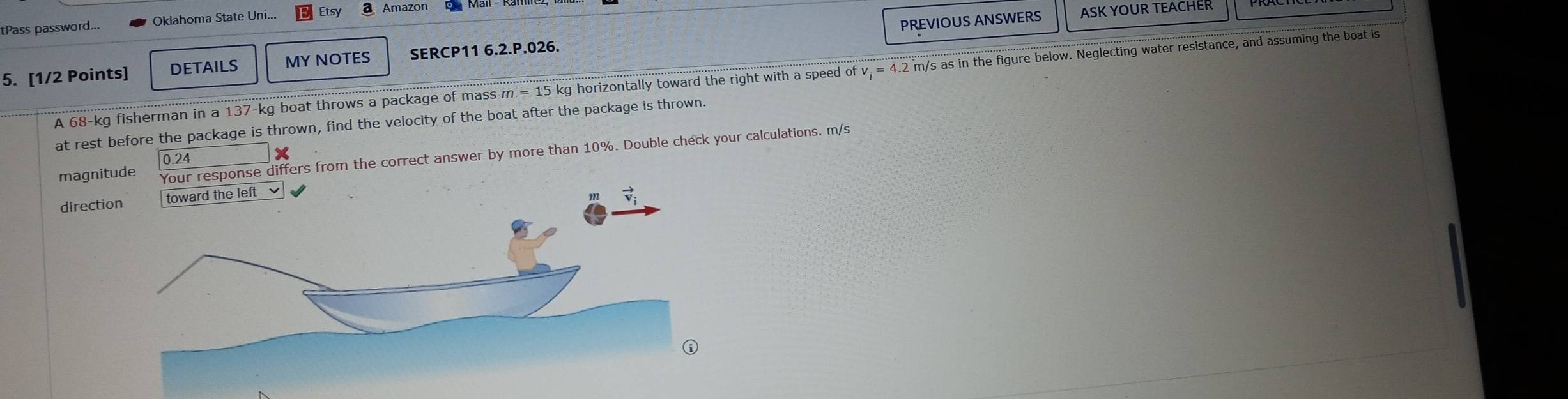 PREVIOUS ANSWERS ASK YOUR TEACHER
tPass password... Oklahoma State Uni... Etsy a Amazon
5. [1/2 Points] DETAILS MY NOTES SERCP11 6.2.P.026.
A 68-kg fisherman in a 137-kg boat throws a package of mass m =15 s kg horizontally toward the right with a speed of v_i=4.2 2 m/s as in the figure below. Neglecting water resistance, and assuming the boat is
at rest before the package is thrown, find the velocity of the boat after the package is thrown.
magnitude Your response differs from the correct answer by more than 10%. Double check your calculations. m/s
0.24
dire