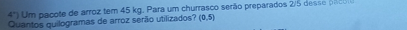 4°) Um pacote de arroz tem 45 kg. Para um churrasco serão preparados 2/5 desse pacole 
Quantos quilogramas de arroz serão utilizados? (0,5)