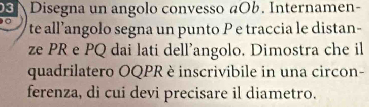 Disegna un angolo convesso aOb. Internamen- 
te all’angolo segna un punto P e traccia le distan- 
ze PR e PQ dai lati dell’angolo. Dimostra che il 
quadrilatero OQPR è inscrivibile in una circon- 
ferenza, di cui devi precisare il diametro.