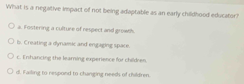 What is a negative impact of not being adaptable as an early childhood educator?
a. Fostering a culture of respect and growth.
b. Creating a dynamic and engaging space.
c. Enhancing the learning experience for children.
d. Failing to respond to changing needs of children.