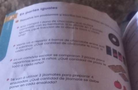 En partes iguales 
Resueive los problernas y escrbe las respusnes en l 
Ano compró I dona de chocolate que quier 
comsarty con su hermana. sl la divide en 2 par l 
guetés, a qué fracción de la dané le tés e a cn de 
and " 
# Moria va a repartir 4 barras de chocolate entre su 
cada uno? s sobrinos. ¿Qué cantidad de chaceiate le 1 o 6 a s 
En un convívio escolar se comprarón 3 pizzas para 
tocó a cada niño? repartirias entre 16 niños. ¿Qué cantidad de pizza le 
# Sê van a utilizar 3 jitomates pard preparar 4
ensaladas. ¿Qué cantidad de jitomate se debe 
poner en cada ensalada?