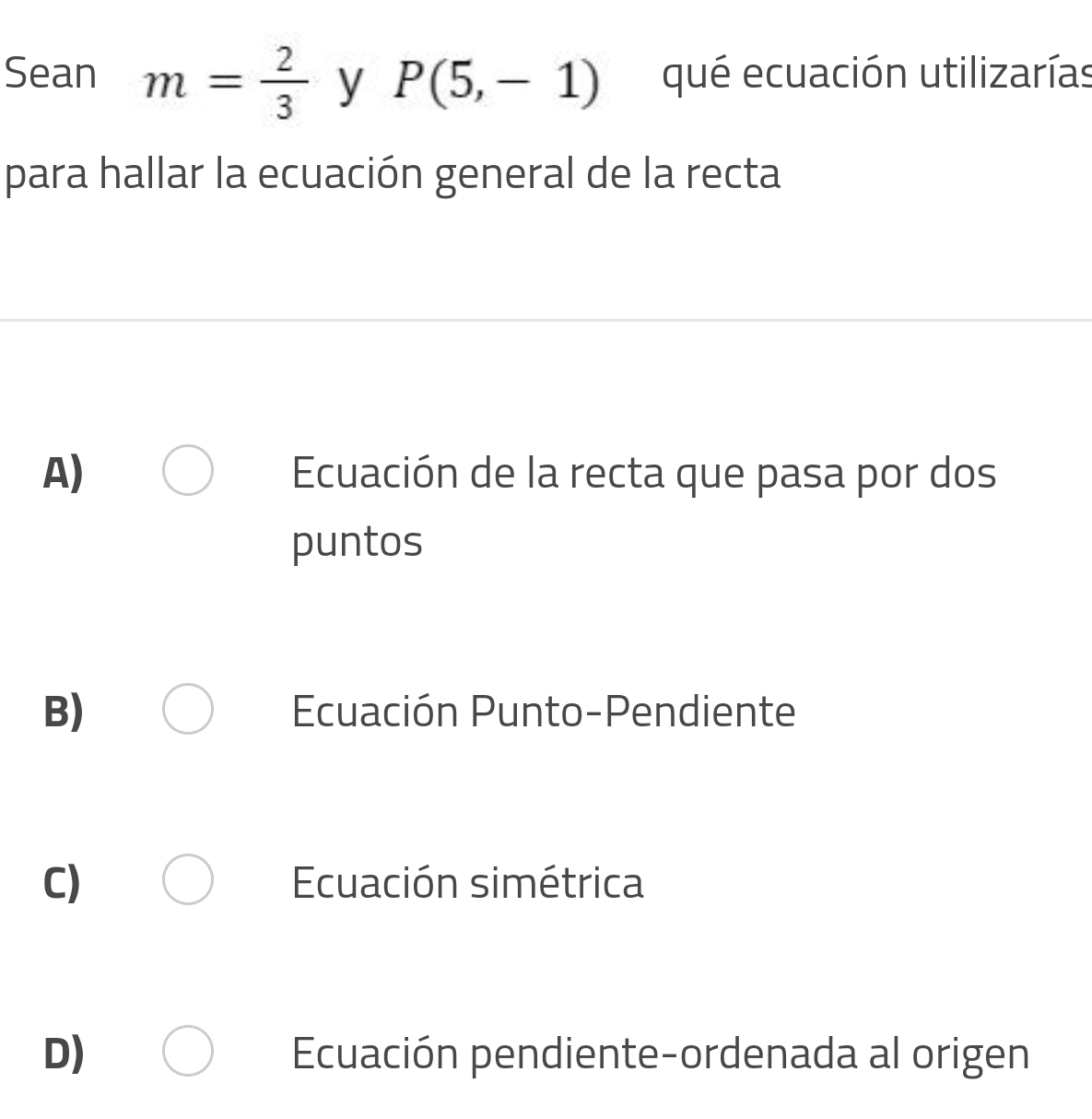 Sean m= 2/3  y P(5,-1) qué ecuación utilizarías
para hallar la ecuación general de la recta
A) Ecuación de la recta que pasa por dos
puntos
B) Ecuación Punto-Pendiente
C) Ecuación simétrica
D) Ecuación pendiente-ordenada al origen