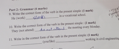 Grammar (6 marks) 
9. Write the correct form of the verb in the present simple: (1 mark) 
He (work) _in a vocational school. 
1 º 
10. Write the correct form of the verb in the present simple : (1 mark) 
They (not attend) _the meeting every Monday. 
11. Write in the correct form of the verb in the present simple: (1 mark) 
_ 
(you/like) _working in civil engineerin