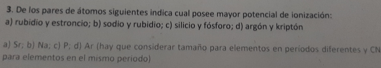 De los pares de átomos siguientes indica cual posee mayor potencial de ionización:
a) rubidio y estroncio; b) sodio y rubidio; c) silicio y fósforo; d) argón y kriptón
a) Sr; b) Na; c) P; d) Ar (hay que considerar tamaño para elementos en períodos diferentes y CN
para elementos en el mismo período)