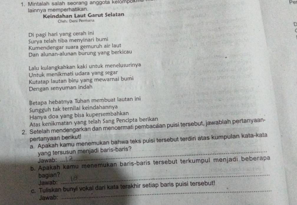 Mintalah salah seorang anggota kelompokm 
Pe 
lainnya memperhatikan. 
Keindahan Laut Garut Selatan 
Oleh: Deni Permana 
D 
Di pagi hari yang cerah ini 
( 
Surya telah tiba menyinari bumi 
Kumendengar suara gemuruh air laut 
Dan alunan-alunan burung yang berkicau 
Lalu kulangkahkan kaki untuk menelusurinya 
Untuk menikmati udara yang segar 
Kutatap lautan biru yang mewarnai bumi 
Dengan senyuman indah 
Betapa hebatnya Tuhan membuat lautan ini 
Sungguh tak ternilai keindahannya 
Hanya doa yang bisa kupersembahkan 
Atas kenikmatan yang telah Sang Pencipta berikan 
2. Setelah mendengarkan dan mencermati pembacaan puisi tersebut, jawablah pertanyaan- 
pertanyaan berikut! 
a. Apakah kamu menemukan bahwa teks puisi tersebut terdiri atas kumpulan kata-kata 
yang tersusun menjadi baris-baris? 
Jawab: 
b. Apakah kamu menemukan baris-baris tersebut terkumpul menjadi beberapa 
bagian?_ 
Jawab: 
c. Tuliskan bunyi vokal dari kata terakhir setiap baris puisi tersebut! 
Jawab: 
_