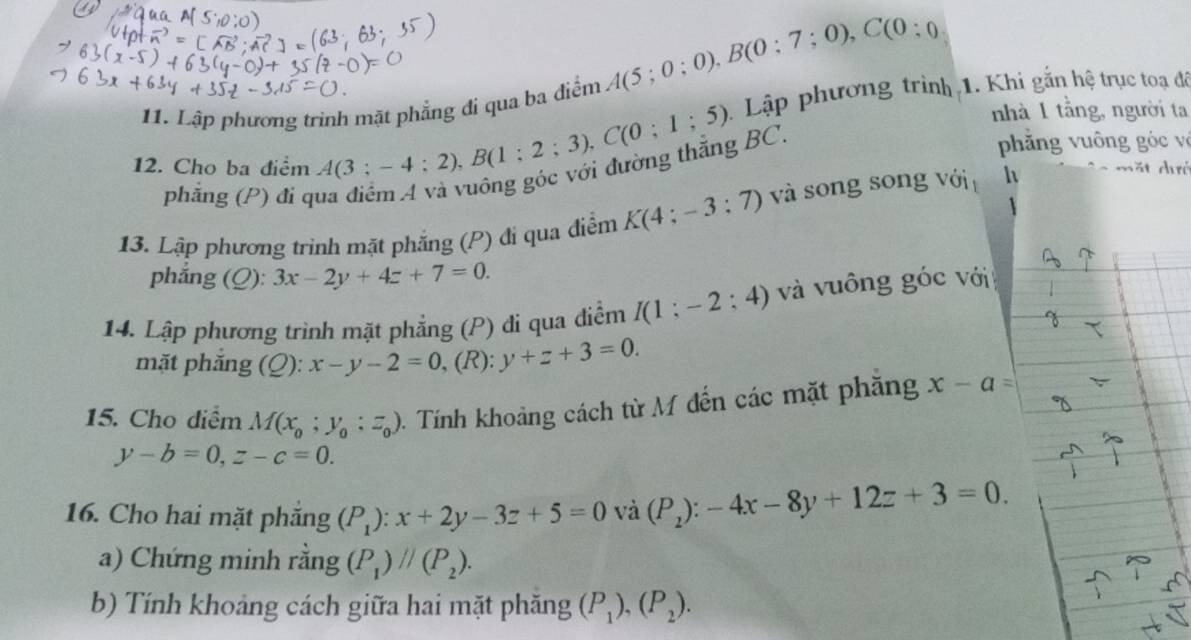 A(5;0;0), B(0;7;0), C(0;0
11. Lập phương trình mặt phẳng đi qua ba điểm 
nhà 1 tằng, người ta 
12. Cho ba điểm A(3;-4;2), B(1;2;3), C(0;1;5). Lập phương trình 1. Khi gắn hệ trục toạ để 
phẳng (P) đi qua điểm A và vuông góc với đường thăng BC, 
phăng uông óc v 
13. Lập phương trình mặt phẳng (P) đi qua điểm K(4;-3;7) và song song với h mặt dưc 
phẳng (Q): 3x-2y+4z+7=0. 
14. Lập phương trình mặt phẳng (P) di qua điễm I(1;-2;4) và vuông góc với 
mặt phắng (Q):x-y-2=0 , (R): y+z+3=0. 
15. Cho diểm M(x_0;y_0:z_0) 1. Tính khoảng cách từ M đến các mặt phăng x-a=
y-b=0, z-c=0. 
16. Cho hai mặt phăng (P_1):x+2y-3z+5=0 và (P_2):-4x-8y+12z+3=0. 
a) Chứng minh rằng (P_1)parallel (P_2). 
b) Tính khoảng cách giữa hai mặt phăng (P_1),(P_2).