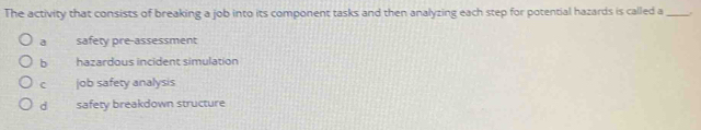 The activity that consists of breaking a job into its component tasks and then analyzing each step for potential hazards is called a _
a safety pre-assessment
b hazardous incident simulation
c job safety analysis
d safety breakdown structure