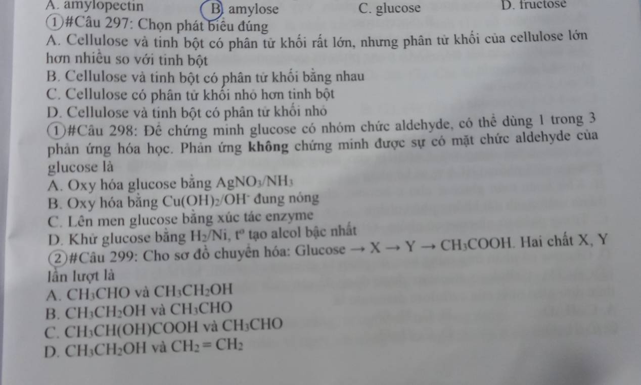 A. amylopectin B amylose C. glucose D. fructose
①#Câu 297: Chọn phát biểu đúng
A. Cellulose và tinh bột có phân tử khối rất lớn, nhưng phân tử khối của cellulose lớn
hơn nhiều so với tinh bột
B. Cellulose và tinh bột có phân tử khối bằng nhau
C. Cellulose có phân tử khối nhỏ hơn tinh bột
D. Cellulose và tinh bột có phân tử khối nhỏ
①#Câu 298: Để chứng minh glucose có nhóm chức aldehyde, có thể dùng 1 trong 3
phản ứng hóa học. Phản ứng không chứng minh được sự có mặt chức aldehyde của
glucose là
A. Oxy hóa glucose bằng AgNO_3/NH_3
B. Oxy hóa băng Cu(OH)_2/ OH T* đung nóng
C. Lên men glucose bằng xúc tác enzyme
D. Khử glucose bằng H_2/Ni, t^o tạo alcol bậc nhất
2)#Câu 299: Cho sơ đồ chuyên hóa: Glucose to Xto Yto CH_3COOH. Hai chất X, Y
lần lượt là
A. CH_3CHO và CH_3CH_2OH
B. CH_3CH_2OH và CH_3CHO
C. CH_3CH(OH) COOH và CH_3CHO
D. CH_3CH_2OH và CH_2=CH_2