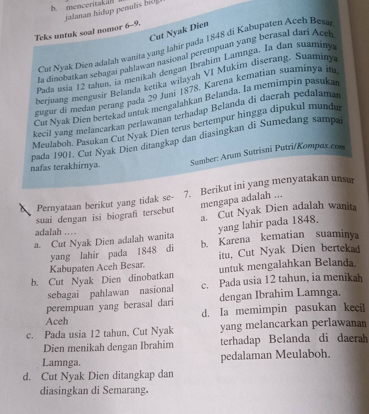 menceritakan
jalanan hidup penulis bi0g
Cut Nyak Dien
Teks untuk soal nomor 6-9.
Cut Nyak Dien adalah wanita yang lahir pada 1848 di Kabupaten Aceh Besan
Ia dinobatkan sebagai pahlawan nasional perempuan yang berasal dari Aceh
Pada usia 12 tahun, ia menikah dengan Ibrahim Lamnga. Ia dan suaminya
berjuang mengusir Belanda ketika wilayah VI Mukim diserang. Suaminya
gugur di medan perang pada 29 Juni 1878. Karena kematian suaminya itu
Cut Nyak Dien bertekad untuk mengalahkan Belanda. Ia memimpin pasukan
kecil yang melancarkan perlawanan terhadap Belanda di daerah pedalaman
Meulaboh. Pasukan Cut Nyak Dien terus bertempur hingga dipukul mundur
pada 1901. Cut Nyak Dien ditangkap dan diasingkan di Sumedang sampa
nafas terakhirnya.
Sumber: Arum Sutrisni Putri/Kompas.com
Pernyataan berikut yang tidak se- 7. Berikut ini yang menyatakan unsur
mengapa adalah ...
a. Cut Nyak Dien adalah wanita
suai dengan isi biografi tersebut
adalah …
a. Cut Nyak Dien adalah wanita yang lahir pada 1848.
b. Karena kematian suaminya
itu, Cut Nyak Dien bertekad
yang lahir pada 1848 di
Kabupaten Aceh Besar.
untuk mengalahkan Belanda.
b. Cut Nyak Dien dinobatkan
sebagai pahlawan nasional c. Pada usia 12 tahun, ia menikah
dengan Ibrahim Lamnga.
perempuan yang berasal dari
Aceh d. Ia memimpin pasukan kecil
c. Pada usia 12 tahun, Cut Nyak yang melancarkan perlawanan
Dien menikah dengan Ibrahim terhadap Belanda di daerah
Lamnga. pedalaman Meulaboh.
d. Cut Nyak Dien ditangkap dan
diasingkan di Semarang.