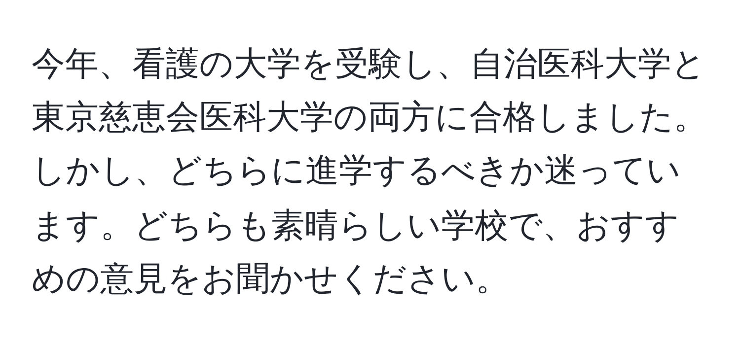 今年、看護の大学を受験し、自治医科大学と東京慈恵会医科大学の両方に合格しました。しかし、どちらに進学するべきか迷っています。どちらも素晴らしい学校で、おすすめの意見をお聞かせください。